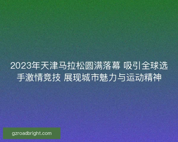 2023年天津马拉松圆满落幕 吸引全球选手激情竞技 展现城市魅力与运动精神