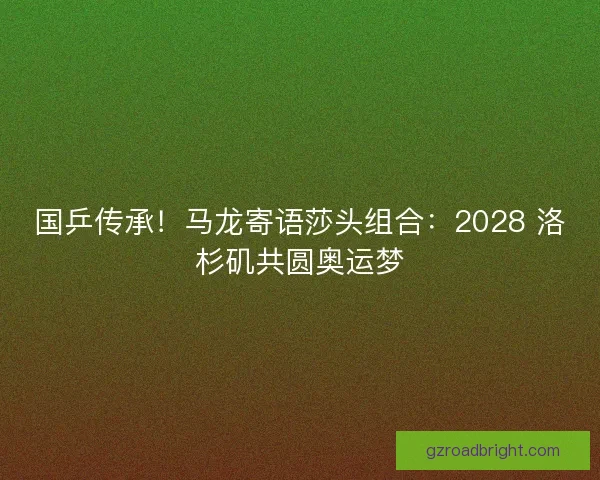 国乒传承！马龙寄语莎头组合：2028 洛杉矶共圆奥运梦