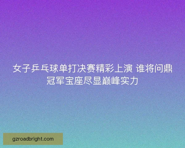 女子乒乓球单打决赛精彩上演 谁将问鼎冠军宝座尽显巅峰实力