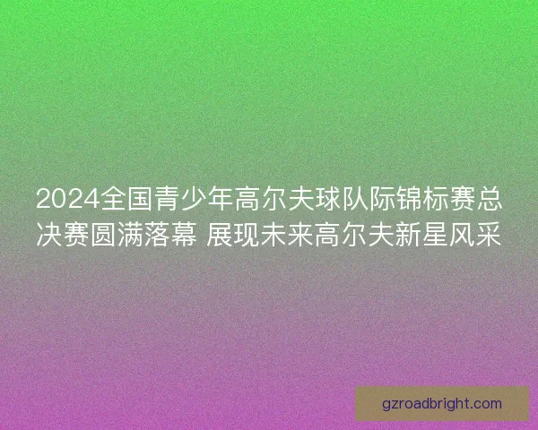 2024全国青少年高尔夫球队际锦标赛总决赛圆满落幕 展现未来高尔夫新星风采