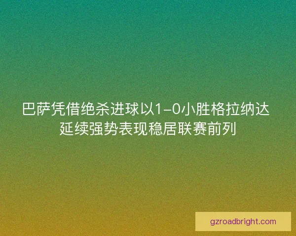 巴萨凭借绝杀进球以1-0小胜格拉纳达 延续强势表现稳居联赛前列 巴萨凭借绝杀进球以1-0小胜格拉纳达 延续强势表现稳居联赛前列