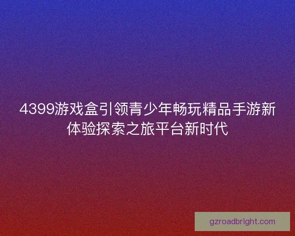 4399游戏盒引领青少年畅玩精品手游新体验探索之旅平台新时代