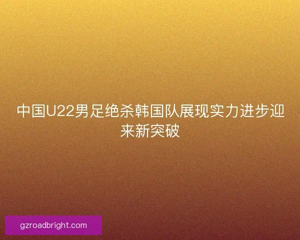 中国U22男足绝杀韩国队展现实力进步迎来新突破