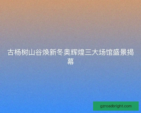 古杨树山谷焕新冬奥辉煌三大场馆盛景揭幕