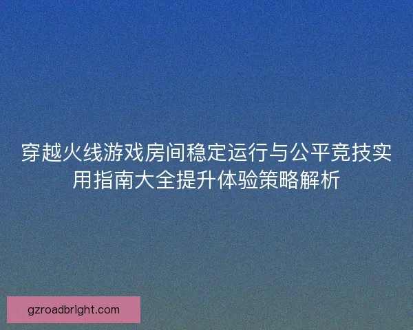 穿越火线游戏房间稳定运行与公平竞技实用指南大全提升体验策略解析