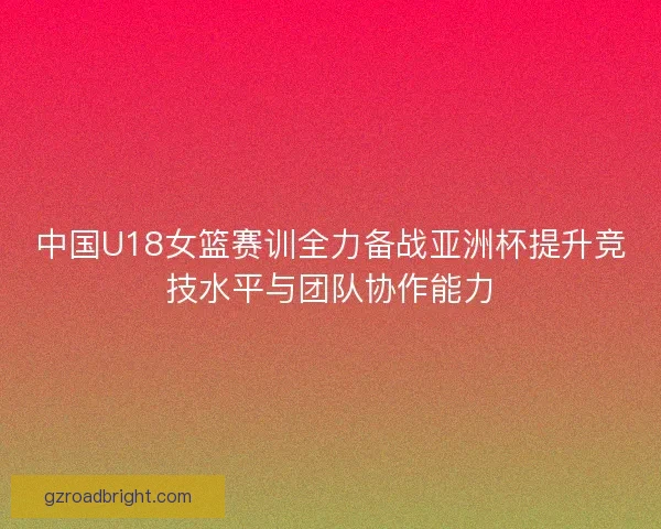 中国U18女篮赛训全力备战亚洲杯提升竞技水平与团队协作能力
