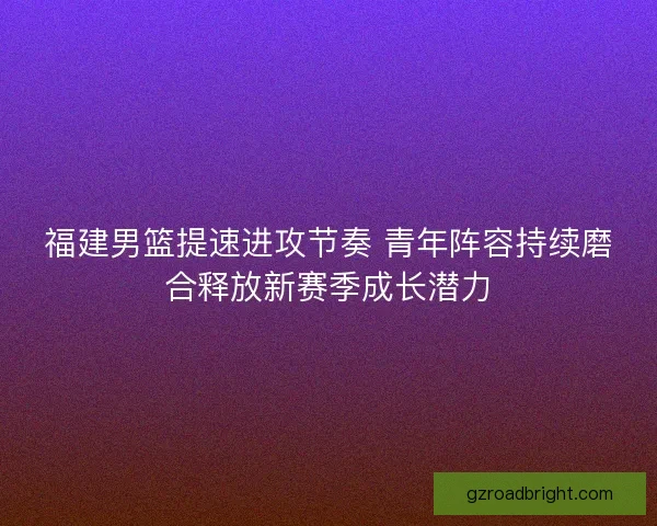 福建男篮提速进攻节奏 青年阵容持续磨合释放新赛季成长潜力
