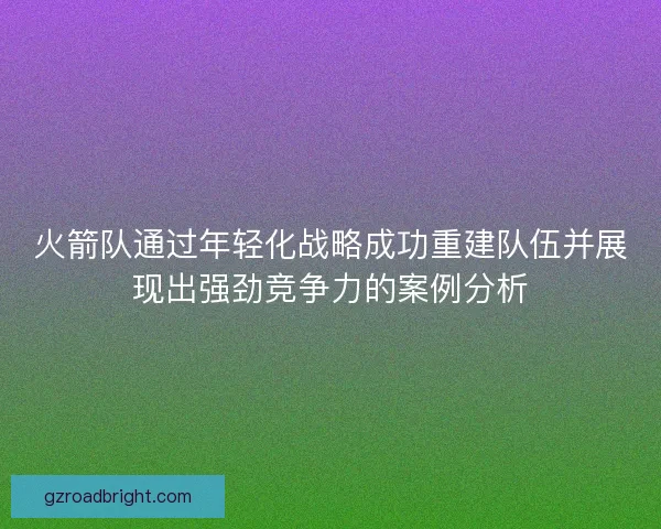 火箭队通过年轻化战略成功重建队伍并展现出强劲竞争力的案例分析 火箭队通过年轻化战略成功重建队伍并展现出强劲竞争力的案例分析